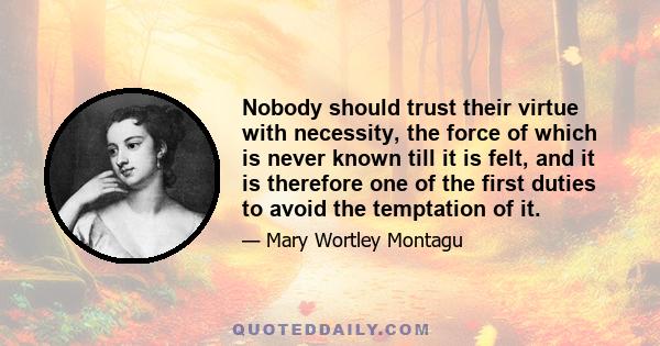 Nobody should trust their virtue with necessity, the force of which is never known till it is felt, and it is therefore one of the first duties to avoid the temptation of it.