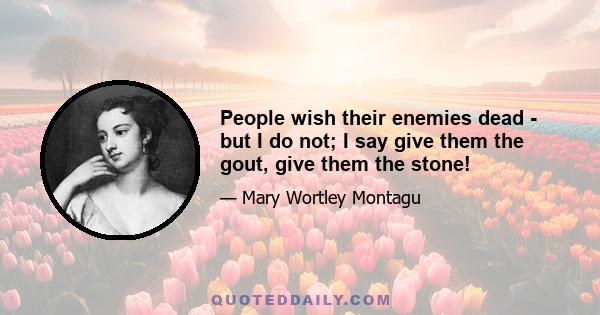 People wish their enemies dead - but I do not; I say give them the gout, give them the stone!