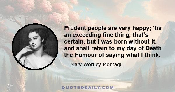 Prudent people are very happy; 'tis an exceeding fine thing, that's certain, but I was born without it, and shall retain to my day of Death the Humour of saying what I think.