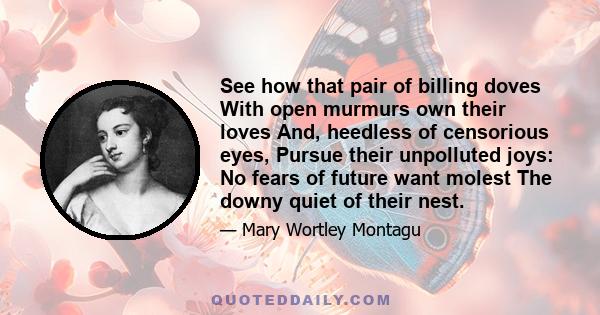 See how that pair of billing doves With open murmurs own their loves And, heedless of censorious eyes, Pursue their unpolluted joys: No fears of future want molest The downy quiet of their nest.