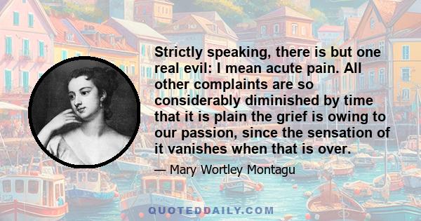 Strictly speaking, there is but one real evil: I mean acute pain. All other complaints are so considerably diminished by time that it is plain the grief is owing to our passion, since the sensation of it vanishes when