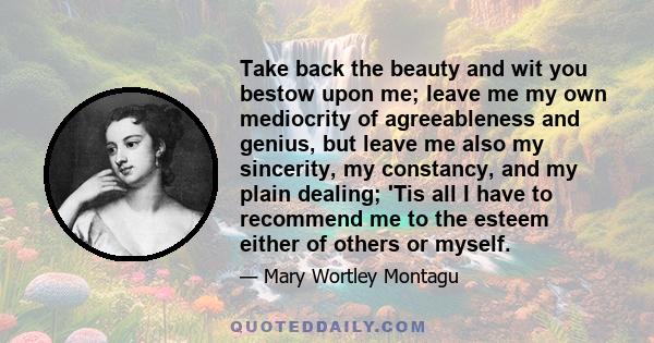 Take back the beauty and wit you bestow upon me; leave me my own mediocrity of agreeableness and genius, but leave me also my sincerity, my constancy, and my plain dealing; 'Tis all I have to recommend me to the esteem