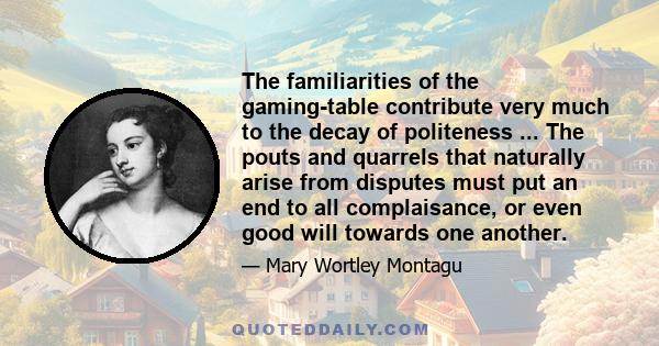 The familiarities of the gaming-table contribute very much to the decay of politeness ... The pouts and quarrels that naturally arise from disputes must put an end to all complaisance, or even good will towards one