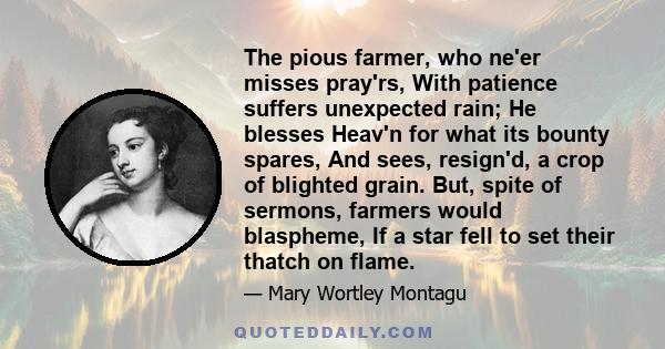 The pious farmer, who ne'er misses pray'rs, With patience suffers unexpected rain; He blesses Heav'n for what its bounty spares, And sees, resign'd, a crop of blighted grain. But, spite of sermons, farmers would