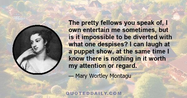 The pretty fellows you speak of, I own entertain me sometimes, but is it impossible to be diverted with what one despises? I can laugh at a puppet show, at the same time I know there is nothing in it worth my attention