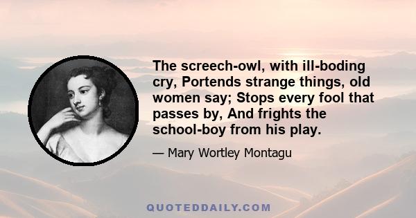 The screech-owl, with ill-boding cry, Portends strange things, old women say; Stops every fool that passes by, And frights the school-boy from his play.