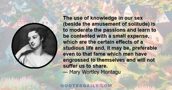 The use of knowledge in our sex (beside the amusement of solitude) is to moderate the passions and learn to be contented with a small expense, which are the certain effects of a studious life and, it may be, preferable