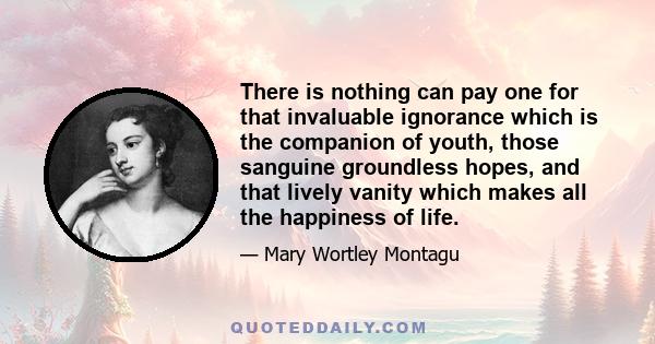 There is nothing can pay one for that invaluable ignorance which is the companion of youth, those sanguine groundless hopes, and that lively vanity which makes all the happiness of life.