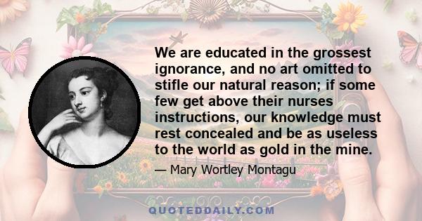 We are educated in the grossest ignorance, and no art omitted to stifle our natural reason; if some few get above their nurses instructions, our knowledge must rest concealed and be as useless to the world as gold in