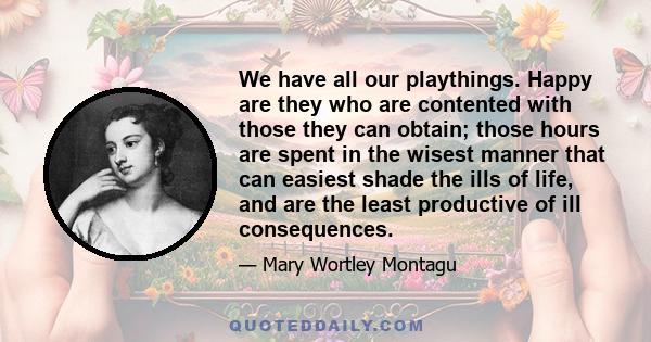 We have all our playthings. Happy are they who are contented with those they can obtain; those hours are spent in the wisest manner that can easiest shade the ills of life, and are the least productive of ill