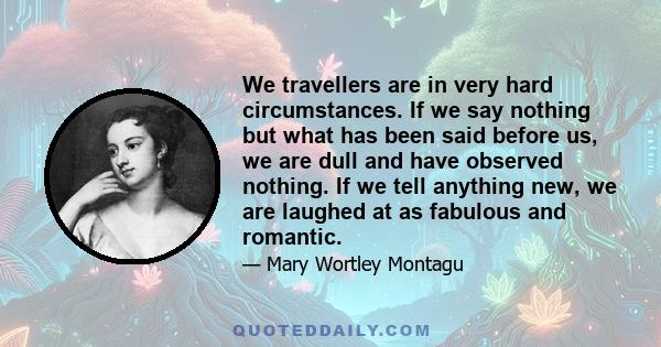 We travellers are in very hard circumstances. If we say nothing but what has been said before us, we are dull and have observed nothing. If we tell anything new, we are laughed at as fabulous and romantic.