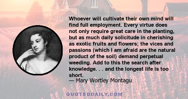 Whoever will cultivate their own mind will find full employment. Every virtue does not only require great care in the planting, but as much daily solicitude in cherishing as exotic fruits and flowers; the vices and