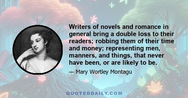 Writers of novels and romance in general bring a double loss to their readers; robbing them of their time and money; representing men, manners, and things, that never have been, or are likely to be.