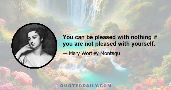 You can be pleased with nothing if you are not pleased with yourself.