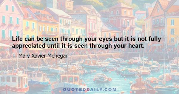 Life can be seen through your eyes but it is not fully appreciated until it is seen through your heart.