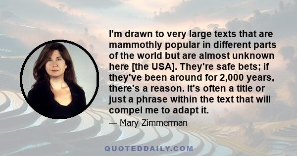 I'm drawn to very large texts that are mammothly popular in different parts of the world but are almost unknown here [the USA]. They're safe bets; if they've been around for 2,000 years, there's a reason. It's often a