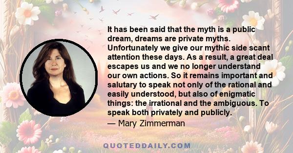 It has been said that the myth is a public dream, dreams are private myths. Unfortunately we give our mythic side scant attention these days. As a result, a great deal escapes us and we no longer understand our own