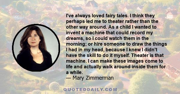 I've always loved fairy tales. I think they perhaps led me to theater rather than the other way around. As a child I wanted to invent a machine that could record my dreams, so I could watch them in the morning; or hire