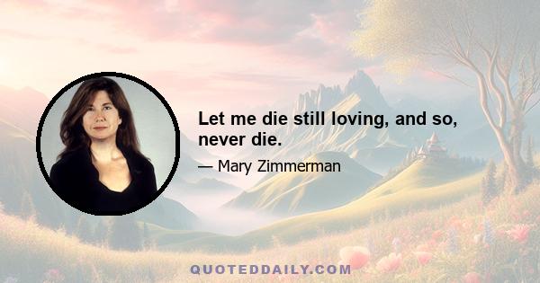 Let me die still loving, and so, never die.