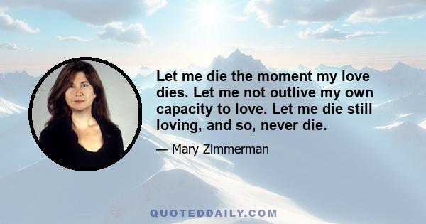 Let me die the moment my love dies. Let me not outlive my own capacity to love. Let me die still loving, and so, never die.