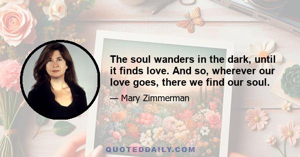 The soul wanders in the dark, until it finds love. And so, wherever our love goes, there we find our soul.