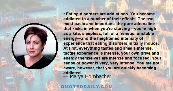 • Eating disorders are addictions. You become addicted to a number of their effects. The two most basic and important: the pure adrenaline that kicks in when you're starving—you're high as a kite, sleepless, full of a