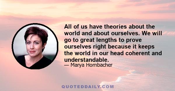 All of us have theories about the world and about ourselves. We will go to great lengths to prove ourselves right because it keeps the world in our head coherent and understandable.