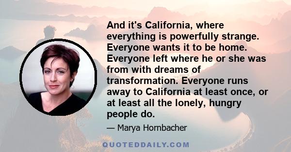 And it's California, where everything is powerfully strange. Everyone wants it to be home. Everyone left where he or she was from with dreams of transformation. Everyone runs away to California at least once, or at