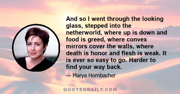 And so I went through the looking glass, stepped into the netherworld, where up is down and food is greed, where convex mirrors cover the walls, where death is honor and flesh is weak. It is ever so easy to go. Harder