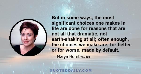 But in some ways, the most significant choices one makes in life are done for reasons that are not all that dramatic, not earth-shaking at all; often enough, the choices we make are, for better or for worse, made by