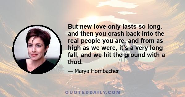 But new love only lasts so long, and then you crash back into the real people you are, and from as high as we were, it's a very long fall, and we hit the ground with a thud.