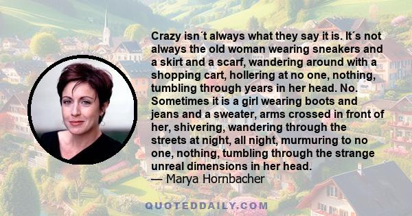 Crazy isn´t always what they say it is. It´s not always the old woman wearing sneakers and a skirt and a scarf, wandering around with a shopping cart, hollering at no one, nothing, tumbling through years in her head.