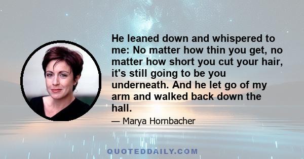 He leaned down and whispered to me: No matter how thin you get, no matter how short you cut your hair, it's still going to be you underneath. And he let go of my arm and walked back down the hall.