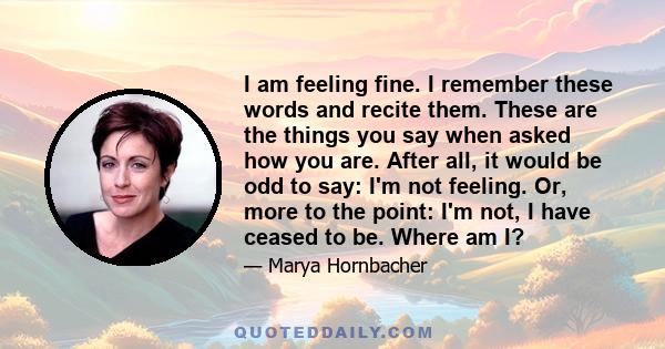 I am feeling fine. I remember these words and recite them. These are the things you say when asked how you are. After all, it would be odd to say: I'm not feeling. Or, more to the point: I'm not, I have ceased to be.