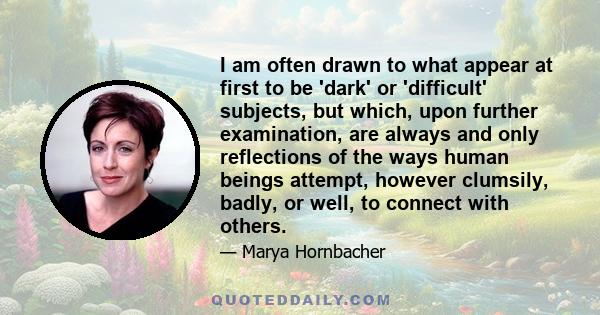 I am often drawn to what appear at first to be 'dark' or 'difficult' subjects, but which, upon further examination, are always and only reflections of the ways human beings attempt, however clumsily, badly, or well, to