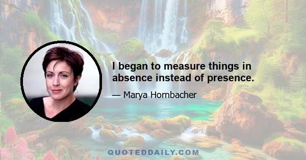 I began to measure things in absence instead of presence.