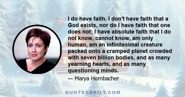 I do have faith. I don't have faith that a God exists, nor do I have faith that one does not; I have absolute faith that I do not know, cannot know, am only human, am an infinitesimal creature packed onto a cramped