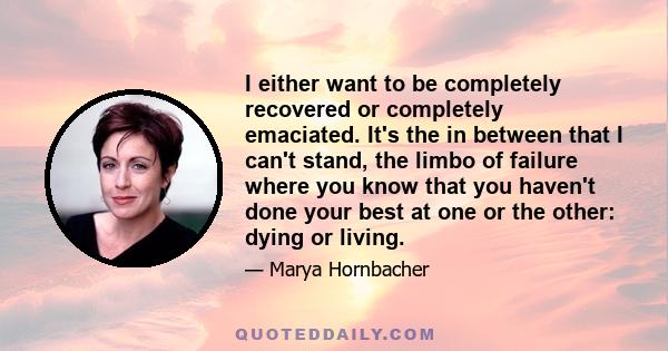 I either want to be completely recovered or completely emaciated. It's the in between that I can't stand, the limbo of failure where you know that you haven't done your best at one or the other: dying or living.