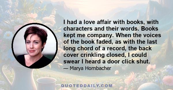 I had a love affair with books, with characters and their words. Books kept me company. When the voices of the book faded, as with the last long chord of a record, the back cover crinkling closed, I could swear I heard