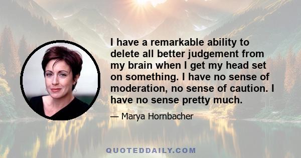 I have a remarkable ability to delete all better judgement from my brain when I get my head set on something. I have no sense of moderation, no sense of caution. I have no sense pretty much.