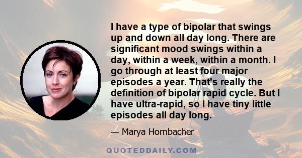 I have a type of bipolar that swings up and down all day long. There are significant mood swings within a day, within a week, within a month. I go through at least four major episodes a year. That's really the