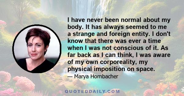 I have never been normal about my body. It has always seemed to me a strange and foreign entity. I don't know that there was ever a time when I was not conscious of it. As far back as I can think, I was aware of my own