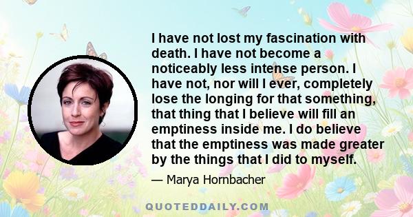 I have not lost my fascination with death. I have not become a noticeably less intense person. I have not, nor will I ever, completely lose the longing for that something, that thing that I believe will fill an