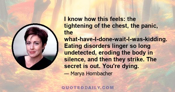 I know how this feels: the tightening of the chest, the panic, the what-have-I-done-wait-I-was-kidding. Eating disorders linger so long undetected, eroding the body in silence, and then they strike. The secret is out.