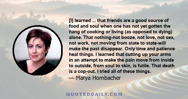 [I] learned ... that friends are a good source of food and soul when one has not yet gotten the hang of cooking or living (as opposed to dying) alone. That nothing-not booze, not love, not sex, not work, not moving from 