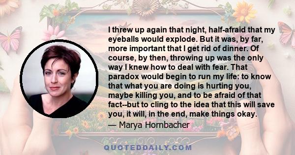 I threw up again that night, half-afraid that my eyeballs would explode. But it was, by far, more important that I get rid of dinner. Of course, by then, throwing up was the only way I knew how to deal with fear. That