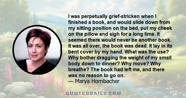 I was perpetually grief-stricken when I finished a book, and would slide down from my sitting position on the bed, put my cheek on the pillow and sigh for a long time. It seemed there would never be another book. It was 