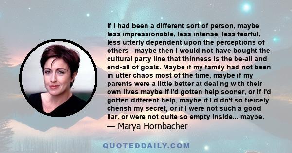 If I had been a different sort of person, maybe less impressionable, less intense, less fearful, less utterly dependent upon the perceptions of others - maybe then I would not have bought the cultural party line that