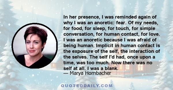 In her presence, I was reminded again of why I was an anoretic: fear. Of my needs, for food, for sleep, for touch, for simple conversation, for human contact, for love. I was an anoretic because I was afraid of being