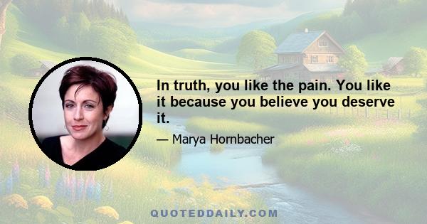 In truth, you like the pain. You like it because you believe you deserve it.